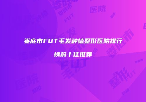娄底市FUT毛发种植整形医院排行榜前十佳推荐