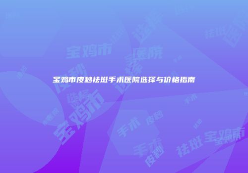 宝鸡市皮秒祛斑手术医院选择与价格指南
