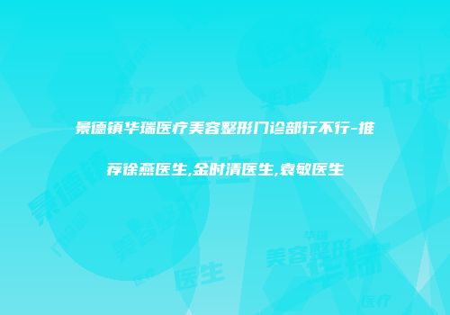 景德镇华瑞医疗美容整形门诊部行不行-推荐徐燕医生,金时清医生,袁敏医生