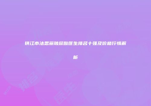 镇江市法思丽玻尿酸医生排名十强及价格行情解析