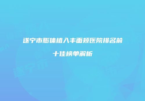 遂宁市膨体植入丰面颊医院排名前十佳榜单解析