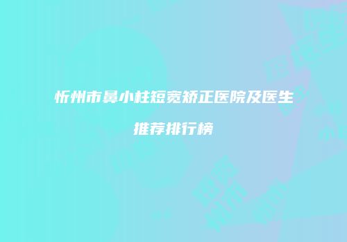 忻州市鼻小柱短宽矫正医院及医生推荐排行榜