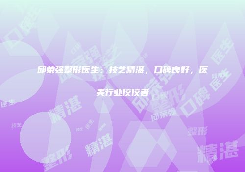 邱荣强整形医生：技艺精湛，口碑良好，医美行业佼佼者