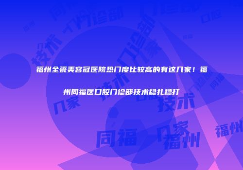 福州全瓷美容冠医院热门度比较高的有这几家！福州同福医口腔门诊部技术稳扎稳打