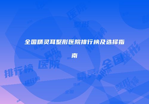 全国精灵耳整形医院排行榜及选择指南