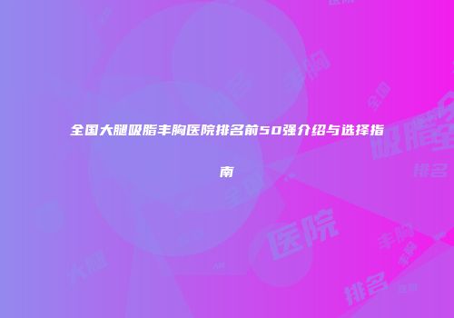全国大腿吸脂丰胸医院排名前50强介绍与选择指南