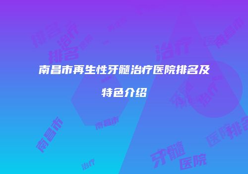南昌市再生性牙髓治疗医院排名及特色介绍