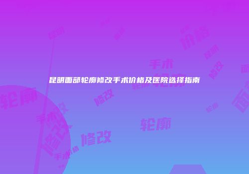昆明面部轮廓修改手术价格及医院选择指南