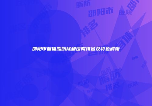 邵阳市自体脂肪除皱医院排名及特色解析
