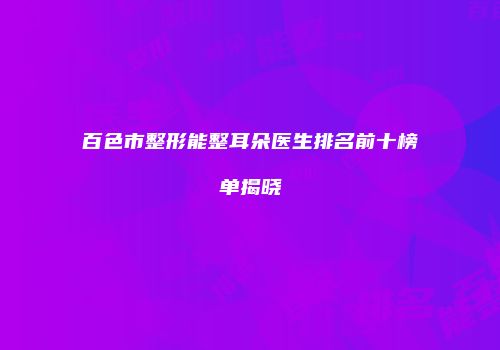百色市整形能整耳朵医生排名前十榜单揭晓