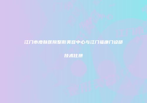 江门市皮肤医院整形美容中心与江门福康门诊部技术比拼