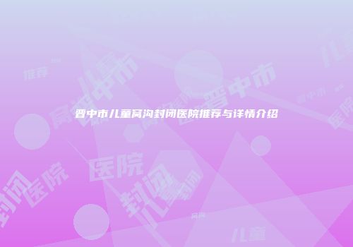 晋中市儿童窝沟封闭医院推荐与详情介绍