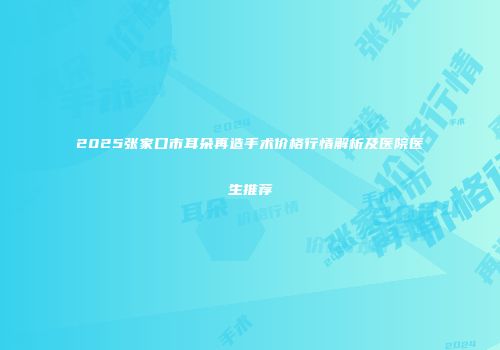 2025张家口市耳朵再造手术价格行情解析及医院医生推荐