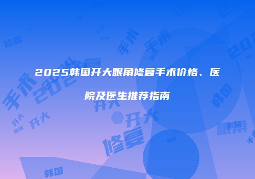 2025韩国开大眼角修复手术价格、医院及医生推荐指南