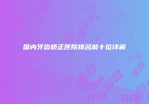 国内牙齿矫正医院排名前十位详解