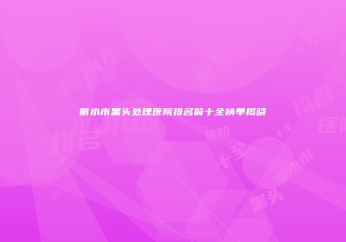 丽水市黑头处理医院排名前十全榜单揭晓