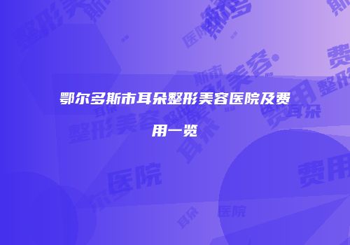 鄂尔多斯市耳朵整形美容医院及费用一览