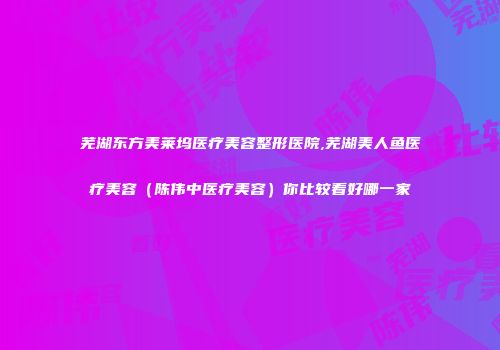 芜湖东方美莱坞医疗美容整形医院,芜湖美人鱼医疗美容（陈伟中医疗美容）你比较看好哪一家