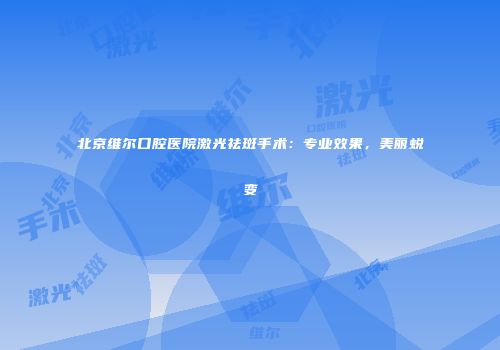北京维尔口腔医院激光祛斑手术：专业效果，美丽蜕变