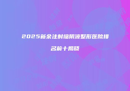 2025新余注射缩阴液整形医院排名前十揭晓