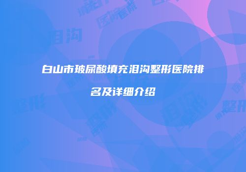 白山市玻尿酸填充泪沟整形医院排名及详细介绍