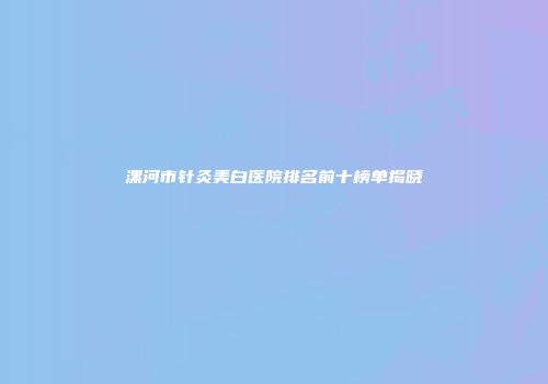 漯河市针灸美白医院排名前十榜单揭晓