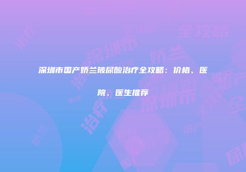 深圳市国产娇兰玻尿酸治疗全攻略：价格、医院、医生推荐