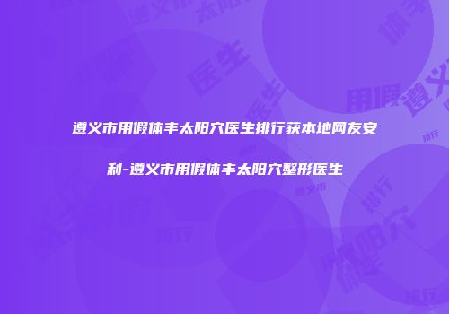 遵义市用假体丰太阳穴医生排行获本地网友安利-遵义市用假体丰太阳穴整形医生