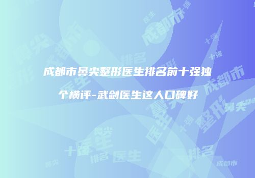 成都市鼻尖整形医生排名前十强独个横评-武剑医生这人口碑好