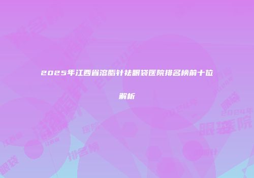 2025年江西省溶脂针祛眼袋医院排名榜前十位解析