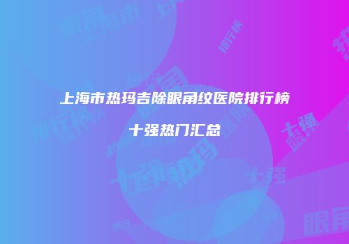 上海市热玛吉除眼角纹医院排行榜十强热门汇总