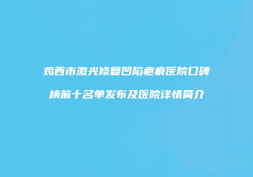 鸡西市激光修复凹陷疤痕医院口碑榜前十名单发布及医院详情简介
