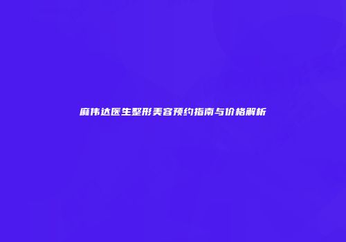 麻伟达医生整形美容预约指南与价格解析