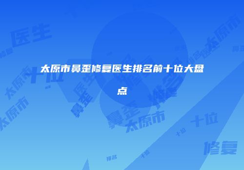 太原市鼻歪修复医生排名前十位大盘点