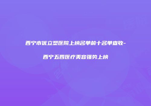 西宁市优立塑医院上榜名单前十名单查收-西宁五四医疗美容强势上榜