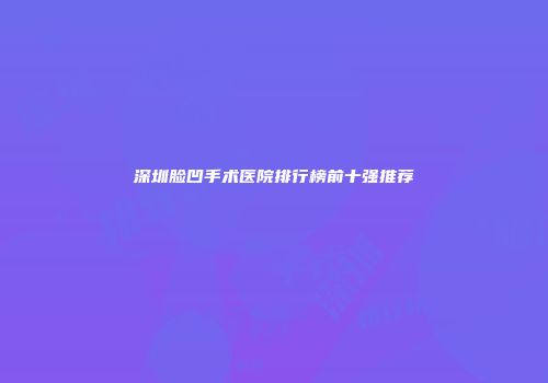 深圳脸凹手术医院排行榜前十强推荐