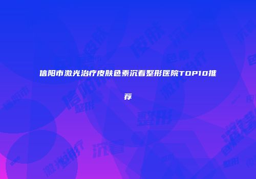 信阳市激光治疗皮肤色素沉着整形医院TOP10推荐