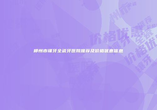 柳州市镶牙全瓷牙医院推荐及价格优惠信息