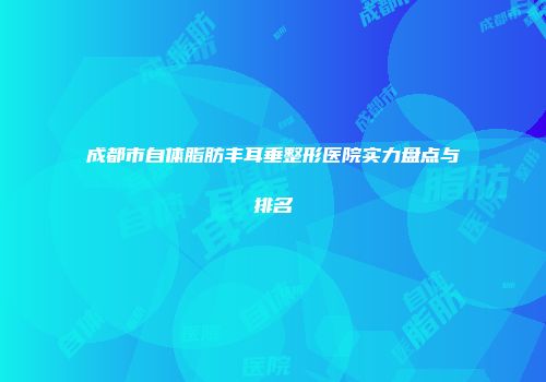 成都市自体脂肪丰耳垂整形医院实力盘点与排名