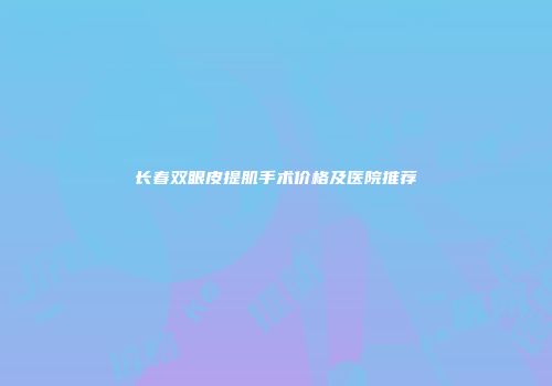 长春双眼皮提肌手术价格及医院推荐
