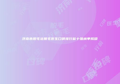 济南市脱毛祛腋毛医生口碑排行前十强榜单揭晓