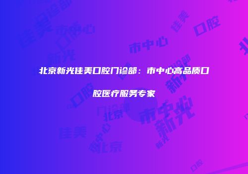 北京新光佳美口腔门诊部：市中心高品质口腔医疗服务专家