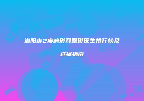 洛阳市2度畸形耳整形医生排行榜及选择指南
