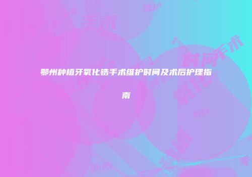 鄂州种植牙氧化锆手术维护时间及术后护理指南