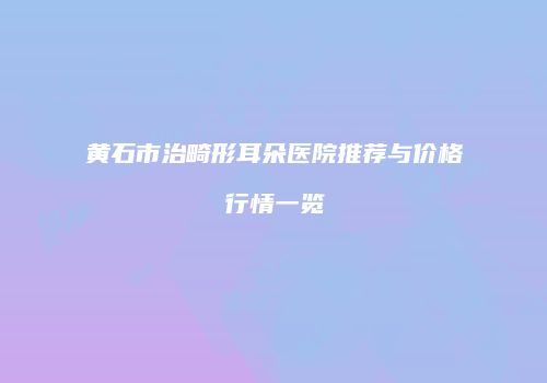 黄石市治畸形耳朵医院推荐与价格行情一览