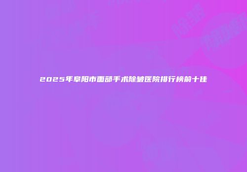 2025年阜阳市面部手术除皱医院排行榜前十佳