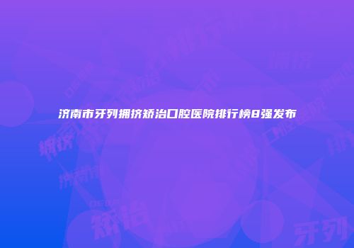 济南市牙列拥挤矫治口腔医院排行榜8强发布
