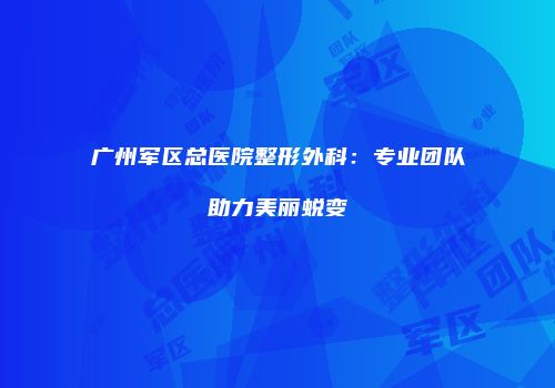 广州军区总医院整形外科：专业团队助力美丽蜕变