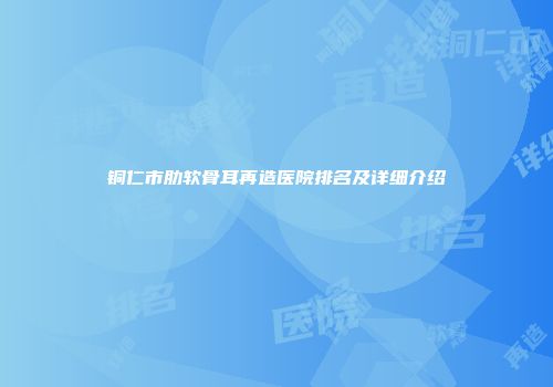 铜仁市肋软骨耳再造医院排名及详细介绍
