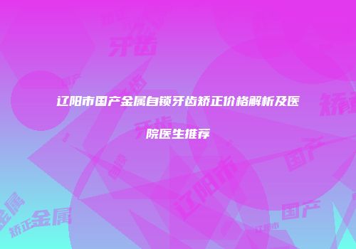 辽阳市国产金属自锁牙齿矫正价格解析及医院医生推荐